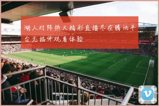 湖人对阵热火精彩直播尽在腾讯平台无插件观看体验
