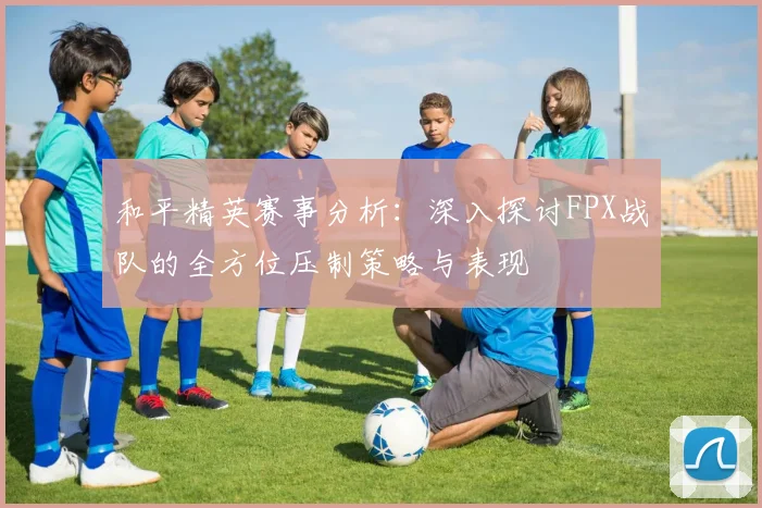和平精英赛事分析：深入探讨FPX战队的全方位压制策略与表现