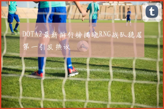DOTA2最新排行榜揭晓RNG战队稳居第一引发热议