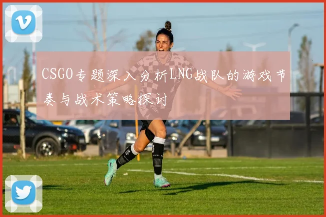 CSGO专题深入分析LNG战队的游戏节奏与战术策略探讨