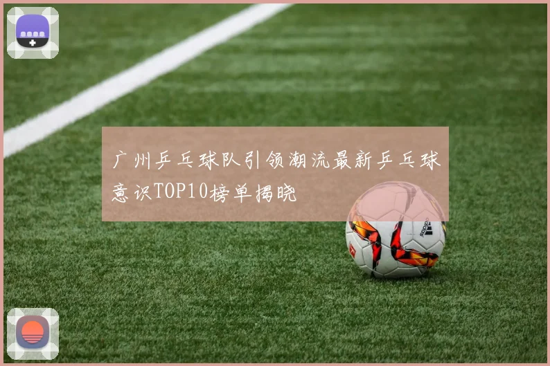 广州乒乓球队引领潮流最新乒乓球意识TOP10榜单揭晓