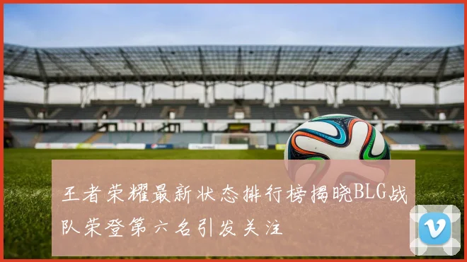 王者荣耀最新状态排行榜揭晓BLG战队荣登第六名引发关注
