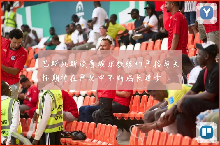 巴斯托斯谈普埃尔教练的严格与关怀期待在严厉中不断成长进步